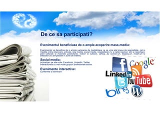 De ce sa participati?
Evenimentul beneficiaza de o ampla acoperire mass-media:
Evenimentul va beneficia de o ampla campanie de mediatizare ce va viza atat presa de specialitate, cat si
mediile online (bannere, articole, new media, social media, newslettere), tv si radio (spoturi, stiri si reportaje),
print (articole si machete publicitare), indoor si outdoor, (afisaj, Tv screen-uri, display-uri, mash-uri si
billboard-uri) amplasate in zone de interes.

Social media:
Actualizari pe site-urile: Facebook, LinkedIn, Twitter.
Interactiunea cu mai multe grupuri profesionale active.

Evenimente interactive:
Conferinte si seminarii

 