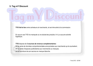 5. Tag mY Discount




     TYD fait le lien entre acheteurs et marchands, et est rémunéré à la commission.



     En aucun cas TYD ne manipule ou ne stocke les produits. Il n‘y a aucune activité
     logistique.



     TYD dispose de 3 sources de revenus complémentaires :
     >> la vente de données comportementales anonymisées aux marchands qui le souhaitent.
     >> la vente d’espaces publicitaires aux marchands ou marques.
     >> la fourniture de son service en marque blanche.




                                                                                   1 mai 2012 - 05/14
 