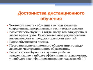 Технологичность - обучение с использованием современных программных и технических средств Возможность обучения тогда, когда вам это удобно, в любое время суток. Самостоятельное регулирование интенсивности и продолжительности занятий.  Более объективная оценка. Программы дистанционного образования гораздо дешевле, чем традиционное образование.  Возможность обучения в лучших учебных заведениях, по наиболее эффективным технологиям, у наиболее квалифицированных преподавателей  [3] 