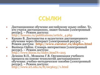 Дистанционное обучение английскому языку online. Те, кто учатся дистанционно, знают больше  [ электронный ресурс ] . – Режим доступа:  http://lessons.ru/publications/article_4.php Канаво В. Достоинства и недостатки дистанционного обучения через Интернет  [ электронный ресурс ] . – Режим доступа:    http://www.curator.ru/doplus.html Business Online.  Словарь интернетики  [ электронный ресурс ] . – Режим доступа:  http://www.bizon.ru/index.html?t=205 Демкин В.П., Можаева Г.В. Организация учебного процесса на основе технологий дистанционного обучения: учебно-методическое пособие  [ электронный ресурс ] . – Режим доступа:  http://www.ict.edu.ru/ft/003625//1.html 
