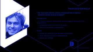 PROFESSIONNELS
“ EN TANT QUE CRÉATIF, JE SUIS INTÉRESSÉ PAR LE DESIGN
DANS SA VISION LA PLUS GLOBALE ”
MOTIVATIONS
◯◯ S’informer, découvrir, comprendre les nouveaux usages et les nouveaux outils
de sa profession
◯◯ Comprendre l’évolution du métier et du secteur
◯◯ Développer ses relations professionnelles
PEURS
◯◯ Manquer de visibilité et louper des opportunités Business
◯◯ Ne pas être à la pointe des nouvelles tendances
◯◯ Manquer de crédibilité
Recherches utilisateurs
 