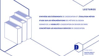 LECTURES
SYNTHÈSE DES ÉVÉNEMENTS DE L’ASSOCIATION ET L’ÉVOLUTION MÉTIER
ETUDE SUR LES RÉMUNÉRATIONS DES MÉTIERS DU DESIGN
DONNER DE LA VISIBILITÉ À L’ASSOCIATION EN DEHORS DE PARIS
CONCRÉTISER LES NOUVEAUX SERVICES DE L’ASSOCIATION
Stratégie digitale
Expertise métier et
secteur d'activité
 