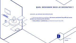 QUEL DESIGNER DOIS-JE RECRUTER ?
UN OUTIL AU SERVICE DES EMPLOYEURS
◯◯ Services permettant aux employeurs de trouver exactement les profils qui corres-
pondent aux missions qu’ils cherchent.
◯◯ Fiches métiers et plateformes permettant de trouver des profils
Stratégie digitale
Conseils
 
