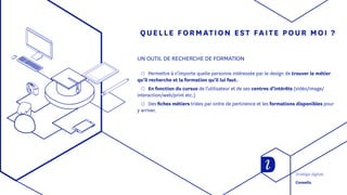 QUELLE FORMATION EST FAITE POUR MOI ?
UN OUTIL DE RECHERCHE DE FORMATION
◯◯ Permettre à n’importe quelle personne intéressée par le design de trouver le métier
qu’il recherche et la formation qu’il lui faut.
◯◯ En fonction du cursus de l’utilisateur et de ses centres d’intérêts (vidéo/image/
interaction/web/print etc.)
◯◯ Des fiches métiers triées par ordre de pertinence et les formations disponibles pour
y arriver.
Stratégie digitale
Conseils
 