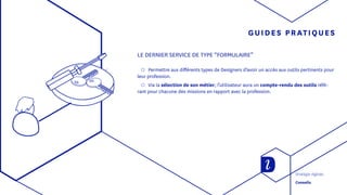 GUIDES PRATIQUES
LE DERNIER SERVICE DE TYPE “FORMULAIRE”
◯◯ Permettre aux différents types de Designers d’avoir un accès aux outils pertinents pour
leur profession.
◯◯ Via la sélection de son métier, l’utilisateur aura un compte-rendu des outils réfé-
rant pour chacune des missions en rapport avec la profession.
Stratégie digitale
Conseils
 
