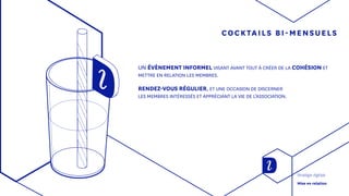 COCKTAILS BI-MENSUELS
UN ÉVÈNEMENT INFORMEL VISANT AVANT TOUT À CRÉER DE LA COHÉSION ET
METTRE EN RELATION LES MEMBRES.
RENDEZ-VOUS RÉGULIER, ET UNE OCCASION DE DISCERNER
LES MEMBRES INTÉRESSÉS ET APPRÉCIANT LA VIE DE L’ASSOCIATION.
Stratégie digitale
Mise en relation
 