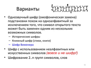 Варианты
• Однозвучный шифр (омофоническая замена)
подстановки похож на одноалфавитный за
исключением того, что символ открытого текста
может быть заменен одним из нескольких
возможных символов.
– Исторические шифры
– Книжный шифр (стихи, книги)
– Шифр Виженера
• Шифр с использованием неалфавитных или
искусственных символов (вовсе и не шифр!)
• Шифрование 2..n групп символов, слов
10
 
