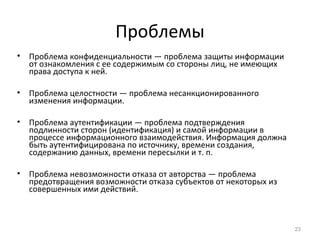 Проблемы
• Проблема конфиденциальности — проблема защиты информации
от ознакомления с ее содержимым со стороны лиц, не имеющих
права доступа к ней.
• Проблема целостности — проблема несанкционированного
изменения информации.
• Проблема аутентификации — проблема подтверждения
подлинности сторон (идентификация) и самой информации в
процессе информационного взаимодействия. Информация должна
быть аутентифицирована по источнику, времени создания,
содержанию данных, времени пересылки и т. п.
• Проблема невозможности отказа от авторства — проблема
предотвращения возможности отказа субъектов от некоторых из
совершенных ими действий.
23
 
