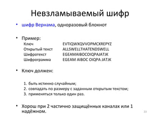 Невзламываемый шифр
• шифр Вернама, одноразовый блокнот
• Пример:
Ключ EVTIQWXQVVOPMCXREPYZ
Открытый текст ALLSWELLTHATENDSWELL
Шифротекст EGEAMAIBOCOIQPAJATJK
Шифрограмма EGEAM AIBOC OIQPA JATJK
• Ключ должен:
1. быть истинно случайным;
2. совпадать по размеру с заданным открытым текстом;
3. применяться только один раз.
• Хорош при 2 частично защищённых каналах или 1
надёжном. 33
 