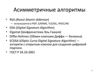 Асимметричные алгоритмы
• RSA (Rivest-Shamir-Adleman)
– используется в PGP, S/MIME, TLS/SSL, IPSEC/IKE
• DSA (Digital Signature Algorithm)
• Elgamal (Шифросистема Эль-Гамаля)
• Diffie-Hellman (Обмен ключами Диффи — Хелмана)
• ECDSA (Elliptic Curve Digital Signature Algorithm) —
алгоритм с открытым ключом для создания цифровой
подписи.
• ГОСТ Р 34.10-2001
64
 