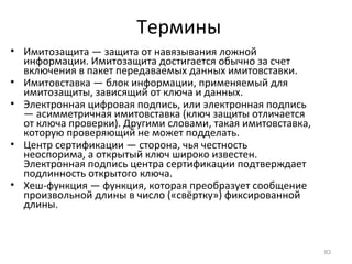 Термины
• Имитозащита — защита от навязывания ложной
информации. Имитозащита достигается обычно за счет
включения в пакет передаваемых данных имитовставки.
• Имитовставка — блок информации, применяемый для
имитозащиты, зависящий от ключа и данных.
• Электронная цифровая подпись, или электронная подпись
— асимметричная имитовставка (ключ защиты отличается
от ключа проверки). Другими словами, такая имитовставка,
которую проверяющий не может подделать.
• Центр сертификации — сторона, чья честность
неоспорима, а открытый ключ широко известен.
Электронная подпись центра сертификации подтверждает
подлинность открытого ключа.
• Хеш-функция — функция, которая преобразует сообщение
произвольной длины в число («свёртку») фиксированной
длины.
83
 