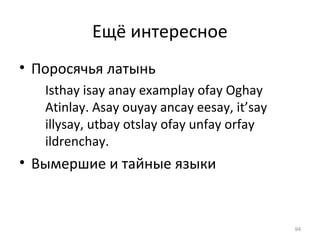 Ещё интересное
• Поросячья латынь
Isthay isay anay examplay ofay Oghay
Atinlay. Asay ouyay ancay eesay, it’say
illysay, utbay otslay ofay unfay orfay
ildrenchay.
• Вымершие и тайные языки
94
 