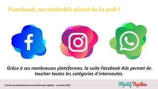 Les dix commandements de la performance digitale – 6 octobre 2021
Facebook, un véritable géant de la pub !
Grâce à ses nombreuses plateformes, la suite Facebook Ads permet de
toucher toutes les catégories d’internautes.
 