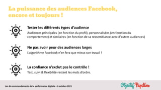Les dix commandements de la performance digitale – 6 octobre 2021
La puissance des audiences Facebook,
encore et toujours !
La confiance n’exclut pas le contrôle !
Test, suivi & flexibilité restent les mots d’ordre.
Tester les différents types d’audience
Audiences principales (en fonction du profil), personnalisées (en fonction du
comportement) et similaires (en fonction de sa ressemblance avec d’autres audiences)
Ne pas avoir peur des audiences larges
L’algorithme Facebook n’en fera que mieux son travail !
 