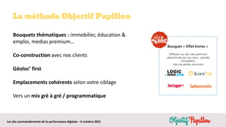 Les dix commandements de la performance digitale – 6 octobre 2021
La méthode Objectif Papillon
Bouquets thématiques : immobilier, éducation &
emploi, medias premium…
Co-construction avec nos clients
Géoloc’ first
Emplacements cohérents selon votre ciblage
Vers un mix gré à gré / programmatique
Bouquet « Effet Immo »
Diffusion sur des sites premium
sélectionnés par nos soins : portails
immobiliers,
sites de petites annonces
 