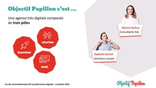 Les dix commandements de la performance digitale – 6 octobre 2021
Objectif Papillon c’est …
Une agence très digitale composée
de trois pôles
Consultante Ads
Manon Dufour
Baptiste Garnot
Directeur conseil
 