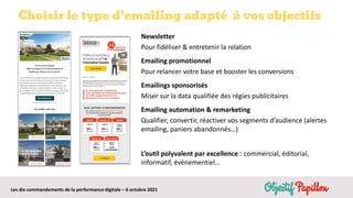 Les dix commandements de la performance digitale – 6 octobre 2021
Choisir le type d’emailing adapté à vos objectifs
Newsletter
Pour fidéliser & entretenir la relation
Emailing promotionnel
Pour relancer votre base et booster les conversions
Emailings sponsorisés
Miser sur la data qualifiée des régies publicitaires
Emailing automation & remarketing
Qualifier, convertir, réactiver vos segments d’audience (alertes
emailing, paniers abandonnés…)
L’outil polyvalent par excellence : commercial, éditorial,
informatif, événementiel…
 