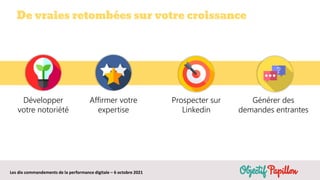 Les dix commandements de la performance digitale – 6 octobre 2021
De vraies retombées sur votre croissance
Développer
votre notoriété
Affirmer votre
expertise
Prospecter sur
Linkedin
Générer des
demandes entrantes
 