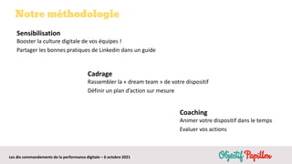 Les dix commandements de la performance digitale – 6 octobre 2021
Notre méthodologie
Sensibilisation
Booster la culture digitale de vos équipes !
Partager les bonnes pratiques de Linkedin dans un guide
Cadrage
Rassembler la « dream team » de votre dispositif
Définir un plan d’action sur mesure
Coaching
Animer votre dispositif dans le temps
Evaluer vos actions
 