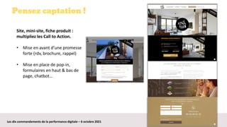 Les dix commandements de la performance digitale – 6 octobre 2021
Pensez captation !
Site, mini-site, fiche produit :
multipliez les Call to Action.
• Mise en avant d’une promesse
forte (rdv, brochure, rappel)
• Mise en place de pop-in,
formulaires en haut & bas de
page, chatbot…
 