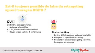 Les dix commandements de la performance digitale – 6 octobre 2021
OUI !
C’est même très recommandé :
• Audience très qualifiée
• Coût/conversion souvent inférieurs
• Double impact visibilité & performance
Est-il toujours possible de faire du retargeting
après l’ouragan RGPD ?
Mais attention…
• Devient difficile avec une audience trop faible
• Bien gérer la répétition & le capping
• Nécessité de coupler le retargeting à d’autres
logiques de performance
 