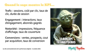 Les dix commandements de la performance digitale – 6 octobre 2021
Quand le sage montre le KPI…
Trafic : sessions, coût par clic, taux de
clic, durée de session
Engagement : interactions, taux
d’engagement, abonnés gagnés
Notoriété : impressions, fréquence
d’affichage, taux de couverture
Conversions : ventes, prospects, cout
par acquisition, taux de conversion
 