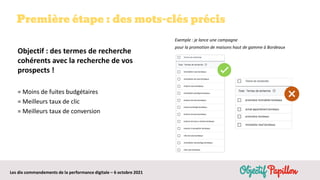 Les dix commandements de la performance digitale – 6 octobre 2021
Première étape : des mots-clés précis
Objectif : des termes de recherche
cohérents avec la recherche de vos
prospects !
= Moins de fuites budgétaires
= Meilleurs taux de clic
= Meilleurs taux de conversion
Exemple : je lance une campagne
pour la promotion de maisons haut de gamme à Bordeaux
 