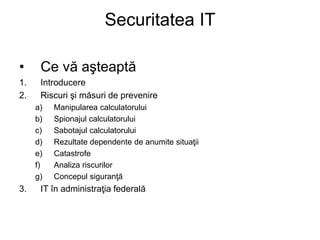 Securitatea IT
• Ce vă aşteaptă
1. Introducere
2. Riscuri şi măsuri de prevenire
a) Manipularea calculatorului
b) Spionajul calculatorului
c) Sabotajul calculatorului
d) Rezultate dependente de anumite situaţii
e) Catastrofe
f) Analiza riscurilor
g) Concepul siguranţă
3. IT în administraţia federală
 