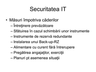 Securitatea IT
• Măsuri împotriva căderilor
– Întreţinere prevăzătoare
– Sfătuirea în cazul schimbării unor instrumente
– Instrumente de rezervă redundante
– Instalarea unui Back-up-RZ
– Alimentare cu curent fără întrerupere
– Pregătirea angajaţilor, exerciţii
– Planuri pt asemenea situaţii
 