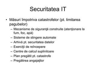 Securitatea IT
• Măsuri împotriva catastrofelor (pt. limitarea
pagubelor)
– Mecanisme de siguranţă construite (atenţionare la
fum, foc, apă)
– Sisteme de stingere automate
– Arhivă pt. securitatea datelor
– Exerciţii de reîncepere
– Centre de calcul suplinitoare
– Plan pregătit pt. catastrofe
– Pregătirea angajaţilor
 