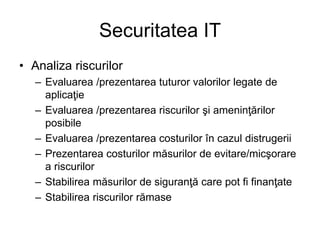 Securitatea IT
• Analiza riscurilor
– Evaluarea /prezentarea tuturor valorilor legate de
aplicaţie
– Evaluarea /prezentarea riscurilor şi ameninţărilor
posibile
– Evaluarea /prezentarea costurilor în cazul distrugerii
– Prezentarea costurilor măsurilor de evitare/micşorare
a riscurilor
– Stabilirea măsurilor de siguranţă care pot fi finanţate
– Stabilirea riscurilor rămase
 