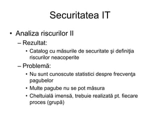 Securitatea IT
• Analiza riscurilor II
– Rezultat:
• Catalog cu măsurile de securitate şi definiţia
riscurilor neacoperite
– Problemă:
• Nu sunt cunoscute statistici despre frecvenţa
pagubelor
• Multe pagube nu se pot măsura
• Cheltuială imensă, trebuie realizată pt. fiecare
proces (grupă)
 