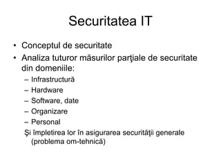 Securitatea IT
• Conceptul de securitate
• Analiza tuturor măsurilor parţiale de securitate
din domeniile:
– Infrastructură
– Hardware
– Software, date
– Organizare
– Personal
Şi împletirea lor în asigurarea securităţii generale
(problema om-tehnică)
 