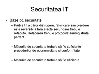Securitatea IT
• Baze pt. securitate
– Părţile IT a căror distrugere, falsificare sau pierdere
este reversibilă fără efecte secundare trebuie
refăcute. Refacerea trebuie protocolată/înregistrată
perfect
– Măsurile de securitate trebuie să fie suficiente
prevederilor de economicitate şi conformitate
– Măsurile de securitate trebuie să fie eficiente
 