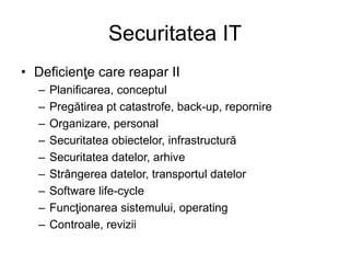 Securitatea IT
• Deficienţe care reapar II
– Planificarea, conceptul
– Pregătirea pt catastrofe, back-up, repornire
– Organizare, personal
– Securitatea obiectelor, infrastructură
– Securitatea datelor, arhive
– Strângerea datelor, transportul datelor
– Software life-cycle
– Funcţionarea sistemului, operating
– Controale, revizii
 