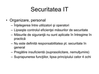 Securitatea IT
• Organizare, personal
– Înţelegerea între utilizatori şi operatori
– Lipseşte controlul eficienţei măsurilor de securitate
– Măsurile de siguranţă nu sunt aplicate în întregime în
practică
– Nu este definită responsabilitatea pt. securitate în
general
– Pregătire insuficientă (suprasolicitare, nemulţumire)
– Suprapunerea funcţiilor, lipsa principiului celor 4 ochi
 