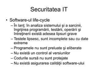 Securitatea IT
• Software-ul life-cycle
– În lanţ: în analiza sistemului şi a sarcinii,
îngrijirea programării, testării, operării şi
întreţinerii există adesea lipsuri grave
– Testele lipsesc, sunt incomplete sau cu date
extreme
– Programele nu sunt preluate şi eliberate
– Nu există un control al versiunilor
– Codurile sursă nu sunt protejate
– Nu există asigurarea calităţii software-ului
 
