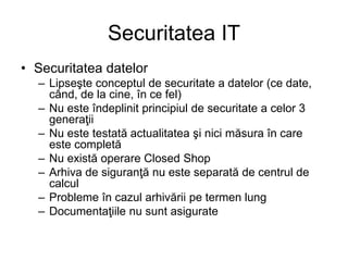 Securitatea IT
• Securitatea datelor
– Lipseşte conceptul de securitate a datelor (ce date,
când, de la cine, în ce fel)
– Nu este îndeplinit principiul de securitate a celor 3
generaţii
– Nu este testată actualitatea şi nici măsura în care
este completă
– Nu există operare Closed Shop
– Arhiva de siguranţă nu este separată de centrul de
calcul
– Probleme în cazul arhivării pe termen lung
– Documentaţiile nu sunt asigurate
 