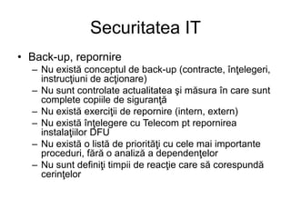Securitatea IT
• Back-up, repornire
– Nu există conceptul de back-up (contracte, înţelegeri,
instrucţiuni de acţionare)
– Nu sunt controlate actualitatea şi măsura în care sunt
complete copiile de siguranţă
– Nu există exerciţii de repornire (intern, extern)
– Nu există înţelegere cu Telecom pt repornirea
instalaţiilor DFU
– Nu există o listă de priorităţi cu cele mai importante
proceduri, fără o analiză a dependenţelor
– Nu sunt definiţi timpii de reacţie care să corespundă
cerinţelor
 