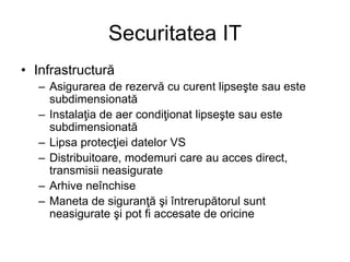 Securitatea IT
• Infrastructură
– Asigurarea de rezervă cu curent lipseşte sau este
subdimensionată
– Instalaţia de aer condiţionat lipseşte sau este
subdimensionată
– Lipsa protecţiei datelor VS
– Distribuitoare, modemuri care au acces direct,
transmisii neasigurate
– Arhive neînchise
– Maneta de siguranţă şi întrerupătorul sunt
neasigurate şi pot fi accesate de oricine
 