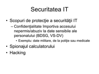 Securitatea IT
• Scopuri de protecţie a securităţii IT
– Confidenţialitate împortiva accesului
nepermis/abuziv la date sensibile ale
personalului (BDSG, VS-DV)
• Exemplu: date militare, de la poliţie sau medicale
• Spionajul calculatorului
• Hacking
 