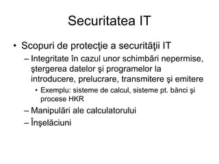 Securitatea IT
• Scopuri de protecţie a securităţii IT
– Integritate în cazul unor schimbări nepermise,
ştergerea datelor şi programelor la
introducere, prelucrare, transmitere şi emitere
• Exemplu: sisteme de calcul, sisteme pt. bănci şi
procese HKR
– Manipulări ale calculatorului
– Înşelăciuni
 