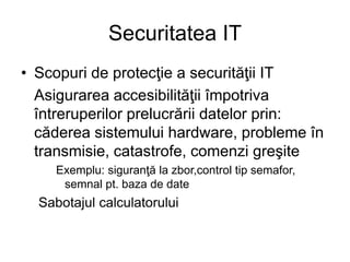 Securitatea IT
• Scopuri de protecţie a securităţii IT
Asigurarea accesibilităţii împotriva
întreruperilor prelucrării datelor prin:
căderea sistemului hardware, probleme în
transmisie, catastrofe, comenzi greşite
Exemplu: siguranţă la zbor,control tip semafor,
semnal pt. baza de date
Sabotajul calculatorului
 