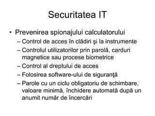 Securitatea IT
• Prevenirea spionajului calculatorului
– Control de acces în clădiri şi la instrumente
– Controlul utilizatorilor prin parolă, carduri
magnetice sau procese biometrice
– Control al dreptului de acces
– Folosirea software-ului de siguranţă
– Parole cu un ciclu obligatoriu de schimbare,
valoare minimă, închidere automată după un
anumit număr de încercări
 