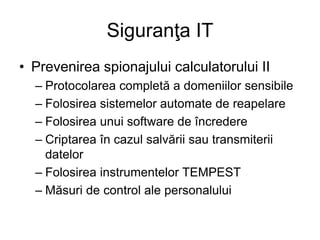 Siguranţa IT
• Prevenirea spionajului calculatorului II
– Protocolarea completă a domeniilor sensibile
– Folosirea sistemelor automate de reapelare
– Folosirea unui software de încredere
– Criptarea în cazul salvării sau transmiterii
datelor
– Folosirea instrumentelor TEMPEST
– Măsuri de control ale personalului
 