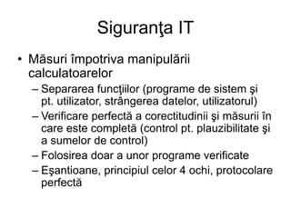 Siguranţa IT
• Măsuri împotriva manipulării
calculatoarelor
– Separarea funcţiilor (programe de sistem şi
pt. utilizator, strângerea datelor, utilizatorul)
– Verificare perfectă a corectitudinii şi măsurii în
care este completă (control pt. plauzibilitate şi
a sumelor de control)
– Folosirea doar a unor programe verificate
– Eşantioane, principiul celor 4 ochi, protocolare
perfectă
 