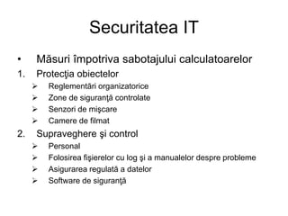 Securitatea IT
• Măsuri împotriva sabotajului calculatoarelor
1. Protecţia obiectelor
 Reglementări organizatorice
 Zone de siguranţă controlate
 Senzori de mişcare
 Camere de filmat
2. Supraveghere şi control
 Personal
 Folosirea fişierelor cu log şi a manualelor despre probleme
 Asigurarea regulată a datelor
 Software de siguranţă
 