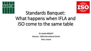 Standards Banquet:
What happens when IFLA and
ISO come to the same table
Dr. Gaelle BEQUET
Director - ISSN International Centre
Paris, France
 