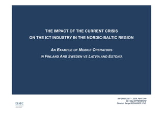 THE IMPACT OF THE CURRENT CRISIS
ON THE ICT INDUSTRY IN THE NORDIC-BALTIC REGION


             AN EXAMPLE OF MOBILE OPERATORS
     IN   FINLAND AND SWEDEN VS LATVIA AND ESTONIA




                                               AM SMIB 2007 – 2008, Part-Time
                                                          By: Olga EFREMENKO
                                               Director: Serge BESANGER, PhD
 