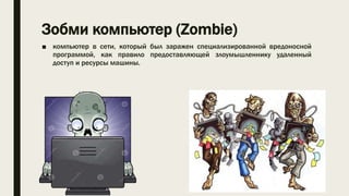 Зобми компьютер (Zombie)
■ компьютер в сети, который был заражен специализированной вредоносной
программой, как правило предоставляющей злоумышленнику удаленный
доступ и ресурсы машины.
 
